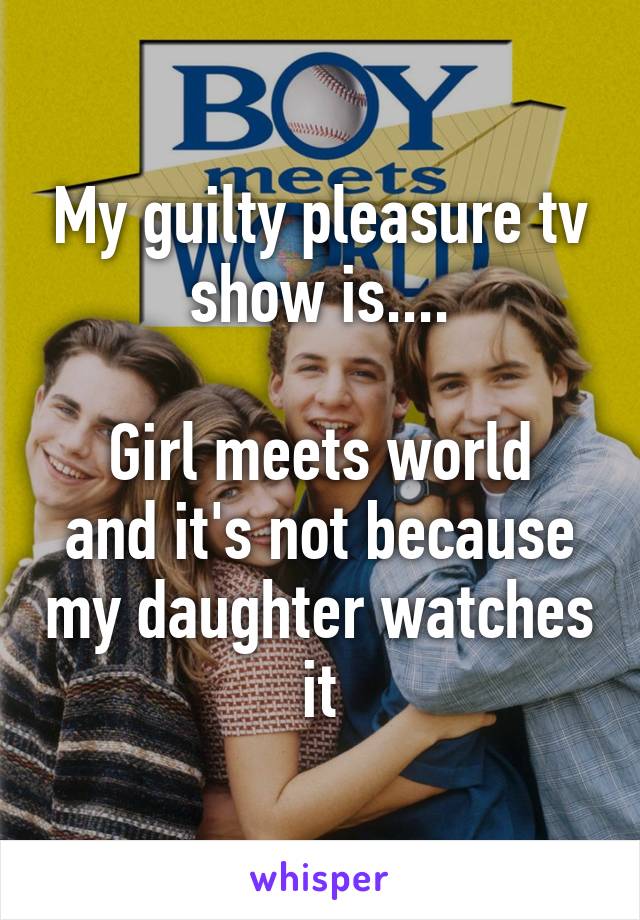 My guilty pleasure tv show is....

Girl meets world and it's not because my daughter watches it