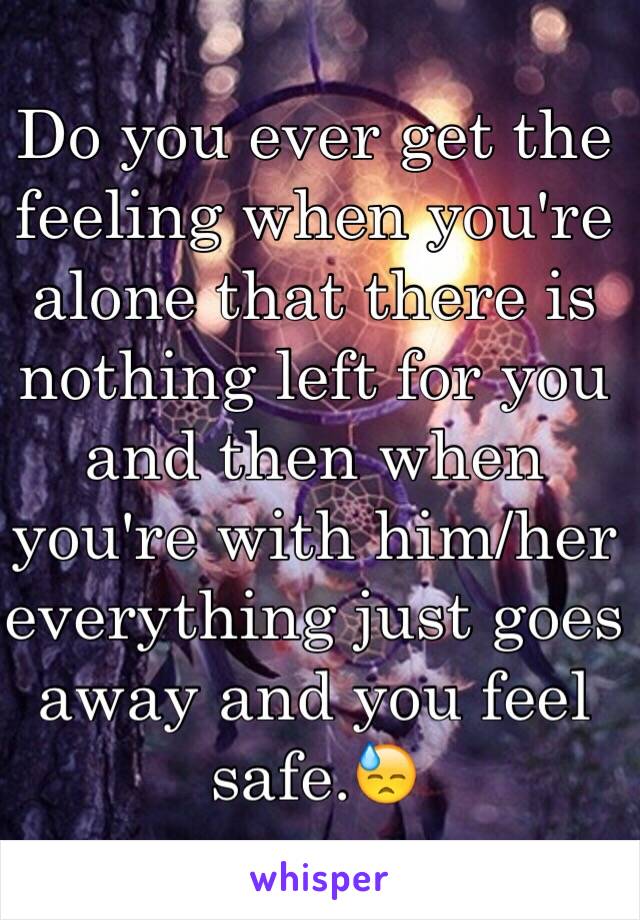 Do you ever get the feeling when you're alone that there is nothing left for you and then when you're with him/her everything just goes away and you feel safe.😓