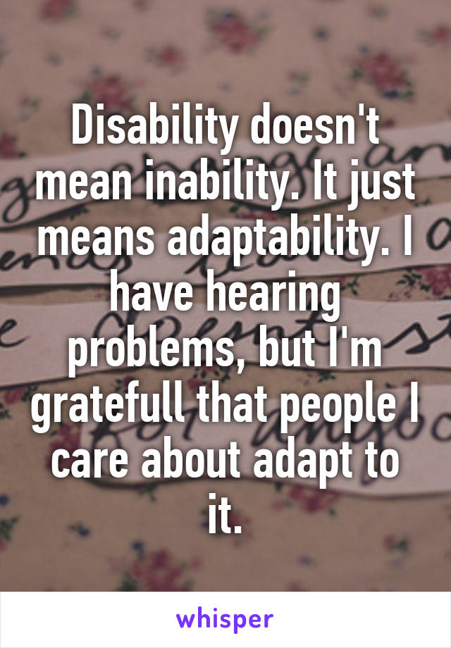 Disability doesn't mean inability. It just means adaptability. I have hearing problems, but I'm gratefull that people I care about adapt to it.