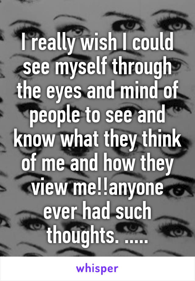 I really wish I could see myself through the eyes and mind of people to see and know what they think of me and how they view me!!anyone ever had such thoughts. .....