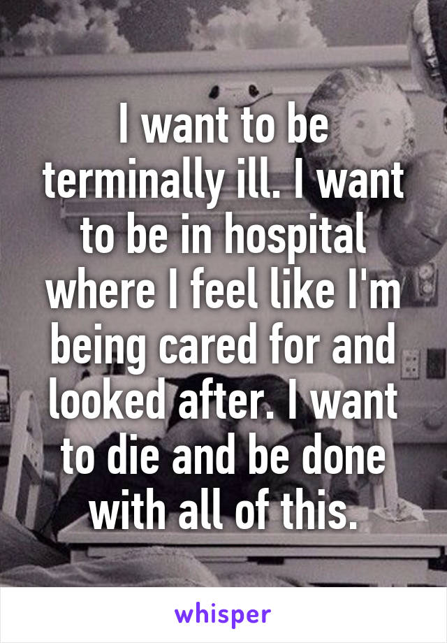 I want to be terminally ill. I want to be in hospital where I feel like I'm being cared for and looked after. I want to die and be done with all of this.