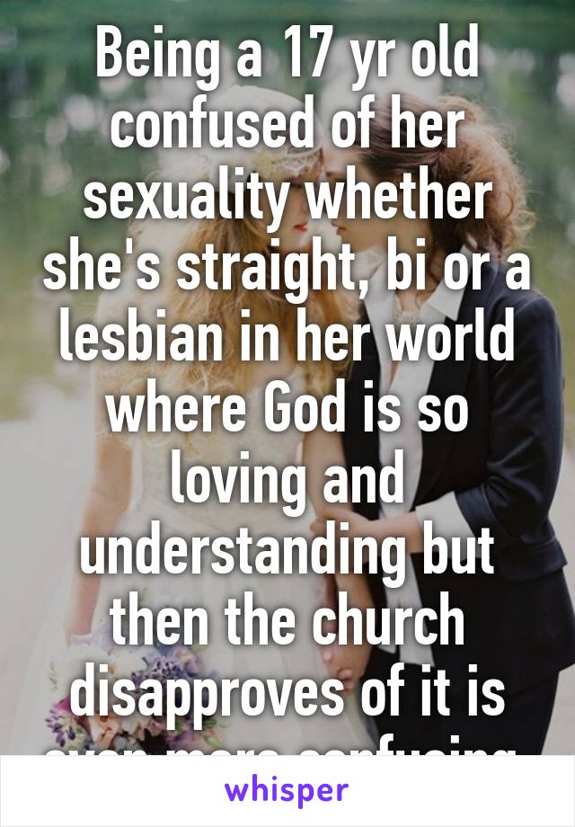Being a 17 yr old confused of her sexuality whether she's straight, bi or a lesbian in her world where God is so loving and understanding but then the church disapproves of it is even more confusing.