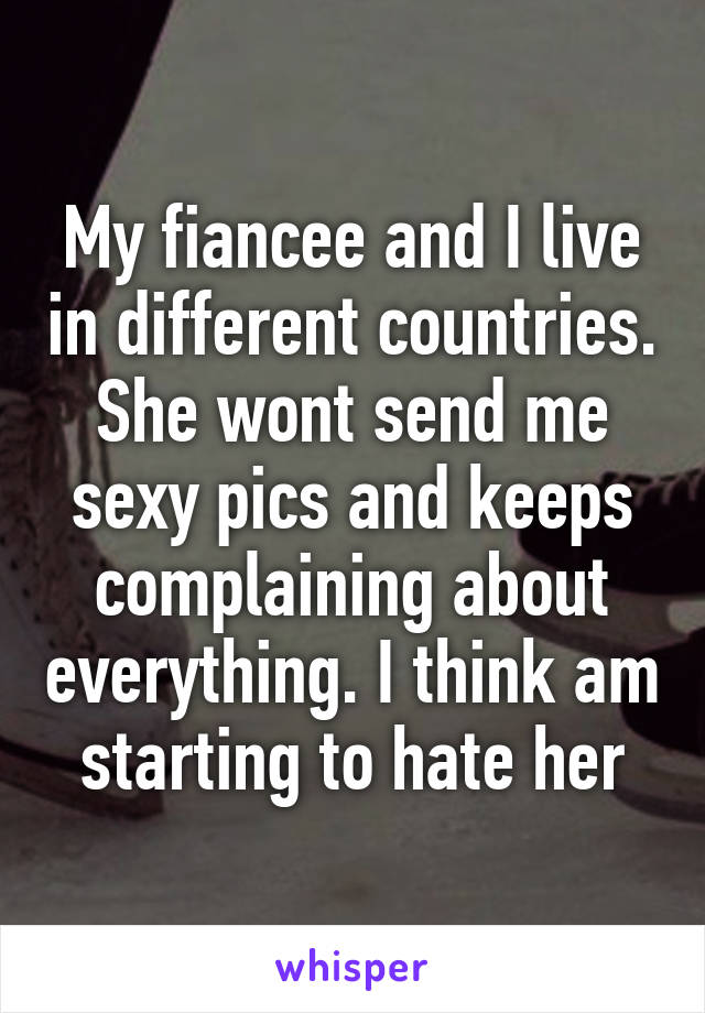 My fiancee and I live in different countries. She wont send me sexy pics and keeps complaining about everything. I think am starting to hate her