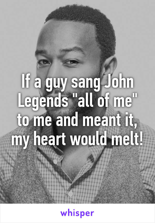 If a guy sang John Legends "all of me" to me and meant it, my heart would melt!