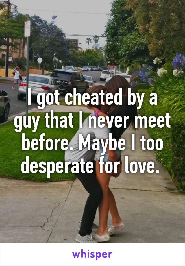 I got cheated by a guy that I never meet before. Maybe I too desperate for love. 
