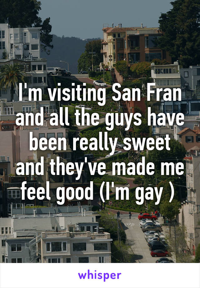 I'm visiting San Fran and all the guys have been really sweet and they've made me feel good (I'm gay ) 