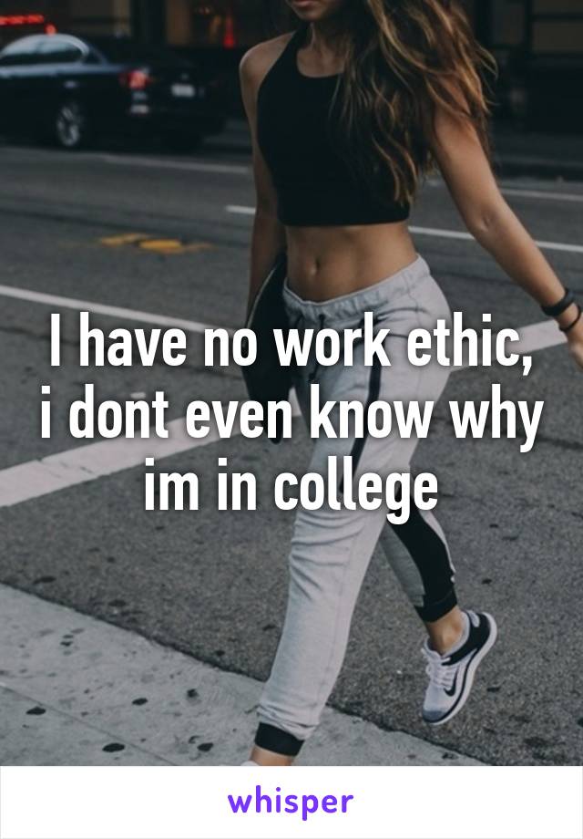 I have no work ethic, i dont even know why im in college