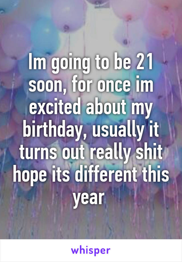 Im going to be 21 soon, for once im excited about my birthday, usually it turns out really shit hope its different this year 