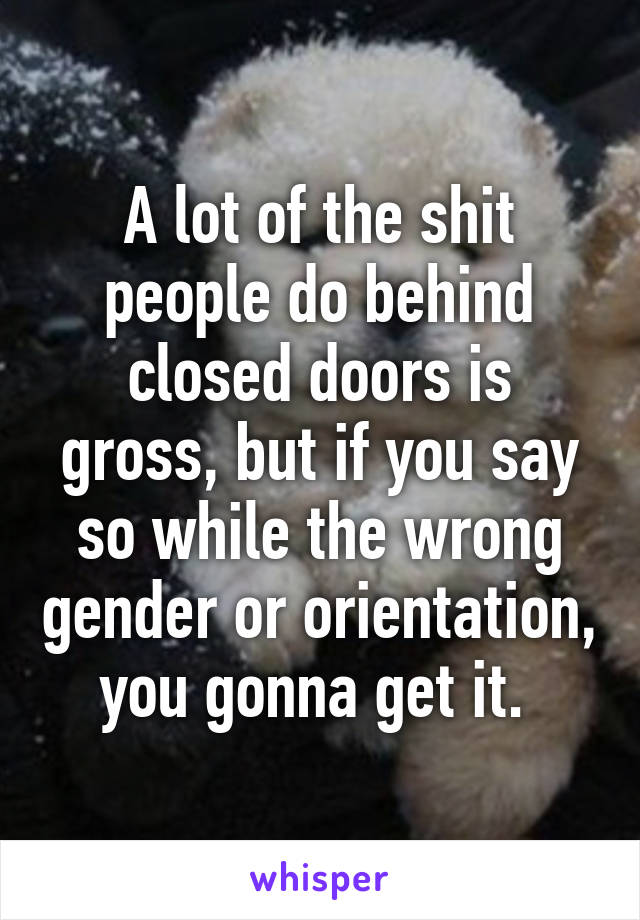 A lot of the shit people do behind closed doors is gross, but if you say so while the wrong gender or orientation, you gonna get it. 