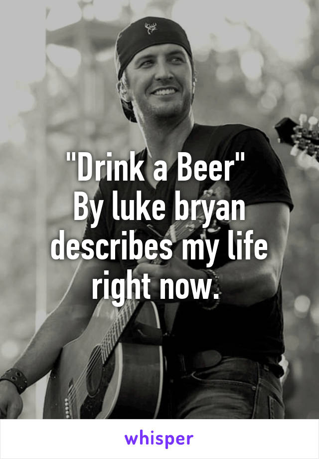 "Drink a Beer" 
By luke bryan describes my life right now. 