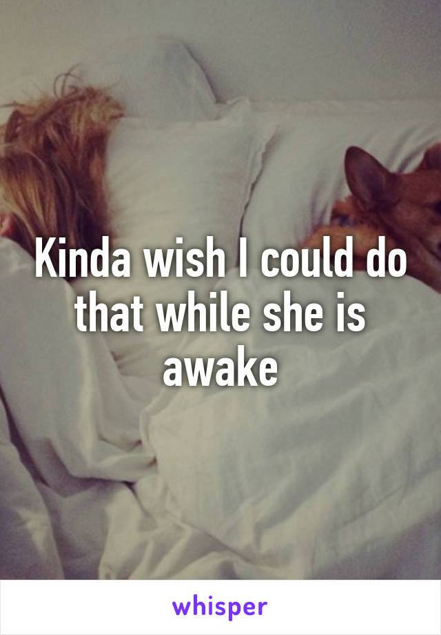 Kinda wish I could do that while she is awake