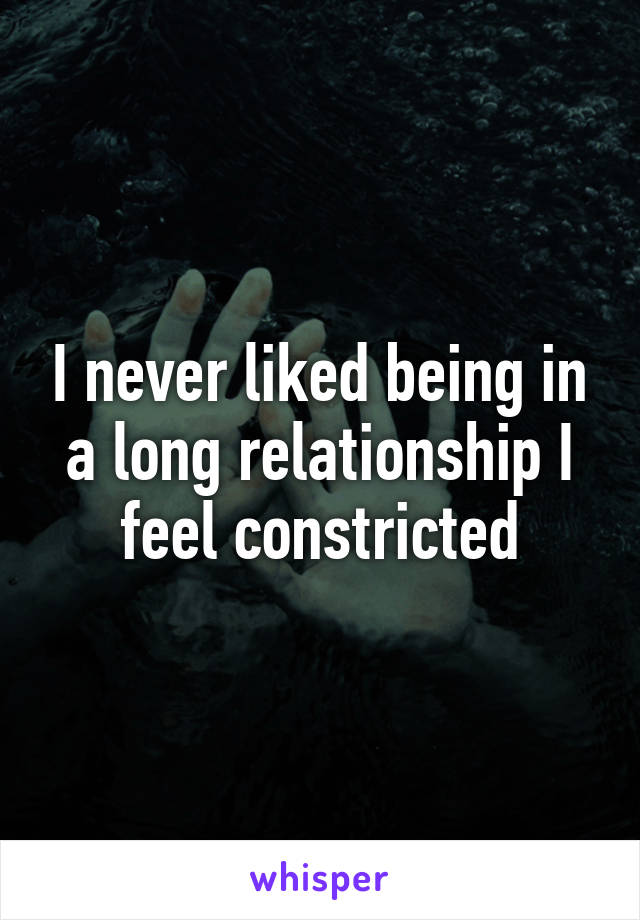 I never liked being in a long relationship I feel constricted