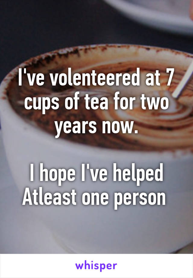 I've volenteered at 7 cups of tea for two years now.

I hope I've helped Atleast one person 