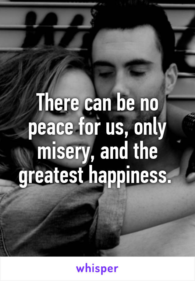 There can be no peace for us, only misery, and the greatest happiness. 