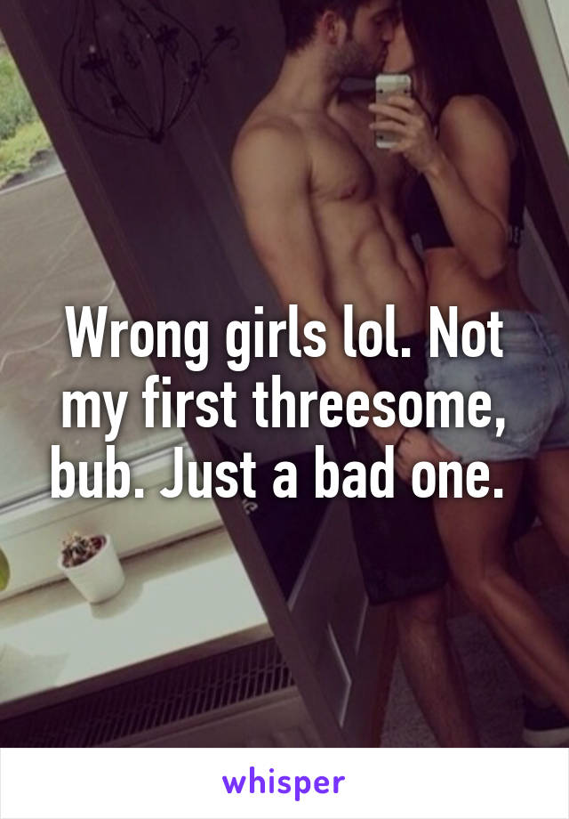 Wrong girls lol. Not my first threesome, bub. Just a bad one. 