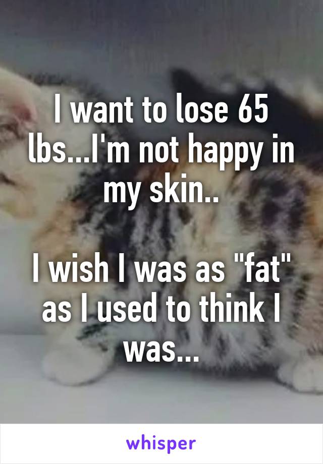 I want to lose 65 lbs...I'm not happy in my skin..

I wish I was as "fat" as I used to think I was...