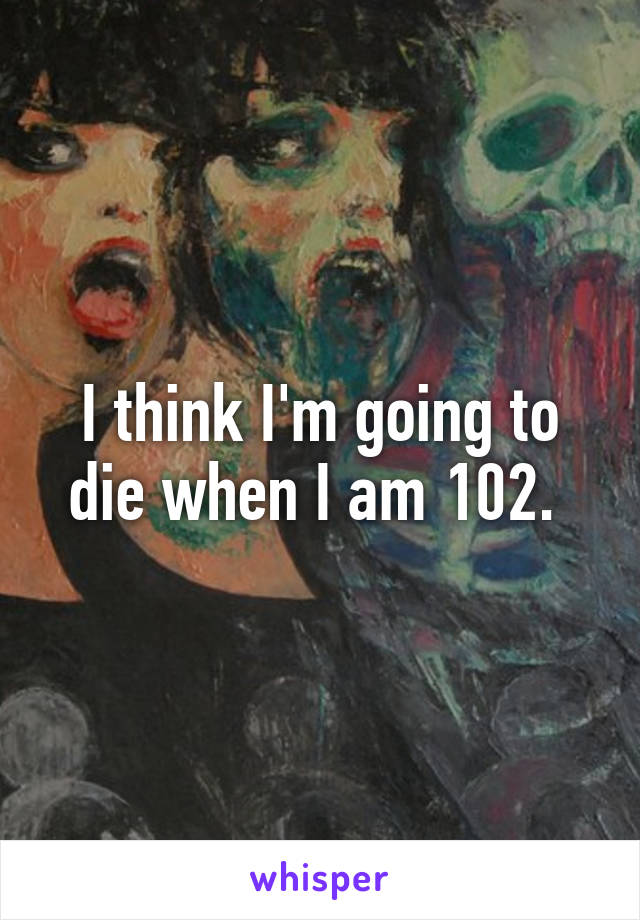 I think I'm going to die when I am 102. 