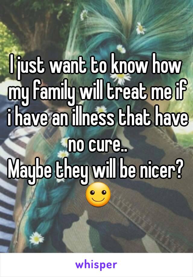 I just want to know how my family will treat me if i have an illness that have no cure..
Maybe they will be nicer? ☺