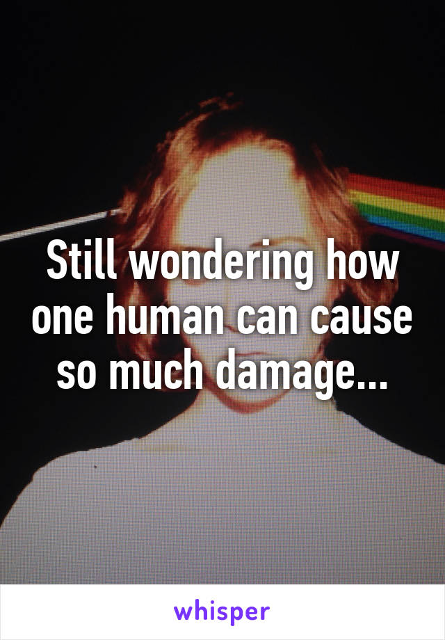 Still wondering how one human can cause so much damage...