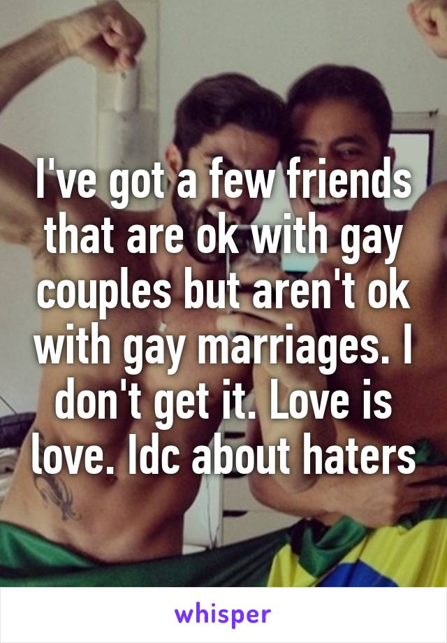 I've got a few friends that are ok with gay couples but aren't ok with gay marriages. I don't get it. Love is love. Idc about haters