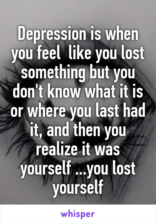 Depression is when you feel  like you lost something but you don't know what it is or where you last had it, and then you realize it was yourself ...you lost yourself