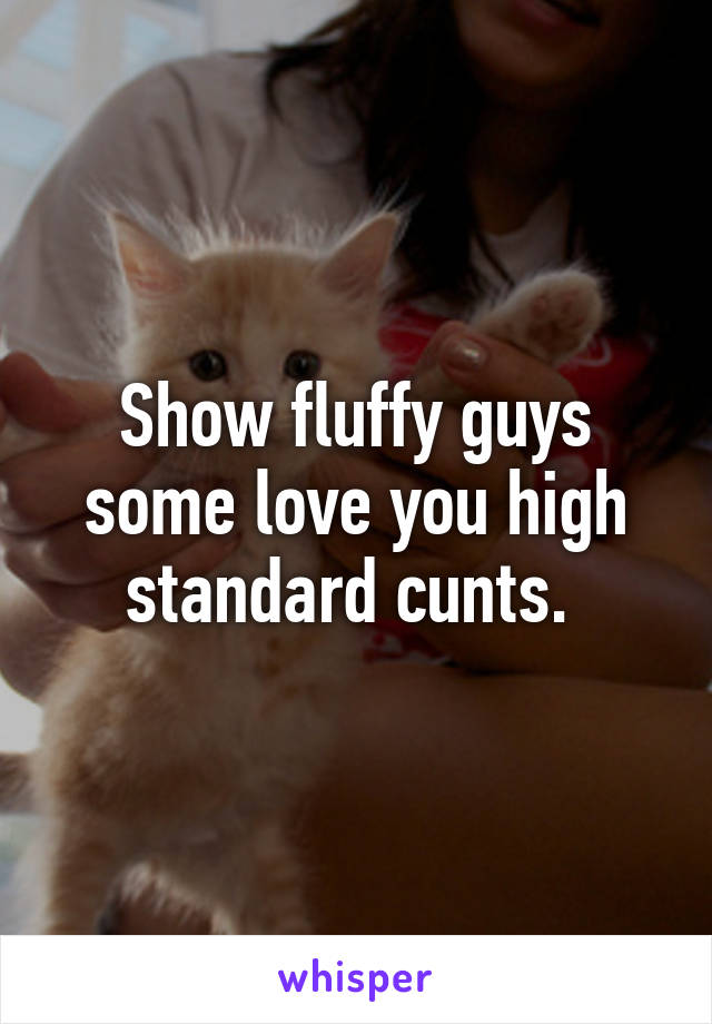 Show fluffy guys some love you high standard cunts. 