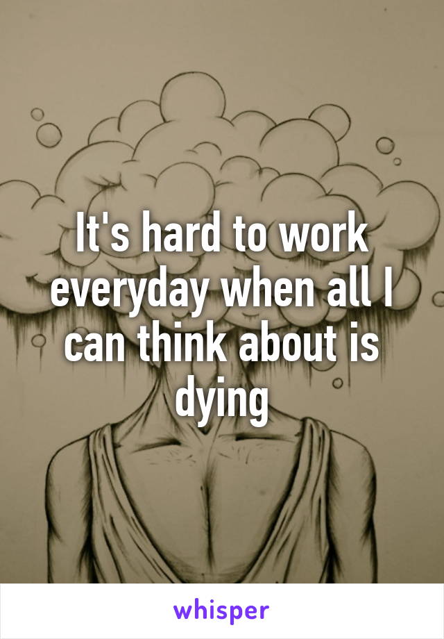 It's hard to work everyday when all I can think about is dying