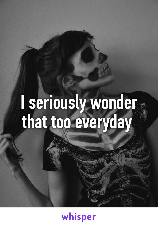 I seriously wonder that too everyday 