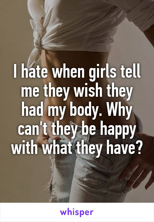 I hate when girls tell me they wish they had my body. Why can't they be happy with what they have?