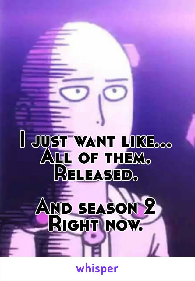 I just want like...
All of them.
Released.

And season 2
Right now.