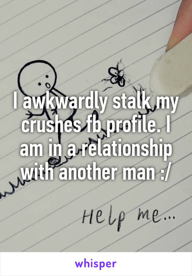 I awkwardly stalk my crushes fb profile. I am in a relationship with another man :/