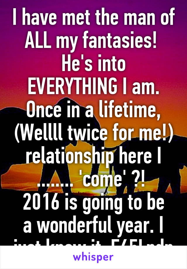 I have met the man of ALL my fantasies! 
He's into EVERYTHING I am. Once in a lifetime, (Wellll twice for me!) relationship here I ........ 'come' ?! 
2016 is going to be a wonderful year. I just know it. F65Lndn