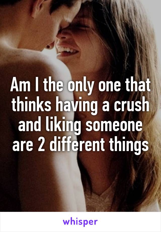 Am I the only one that thinks having a crush and liking someone are 2 different things