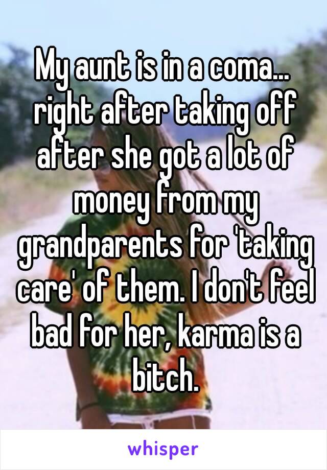 My aunt is in a coma... right after taking off after she got a lot of money from my grandparents for 'taking care' of them. I don't feel bad for her, karma is a bitch.