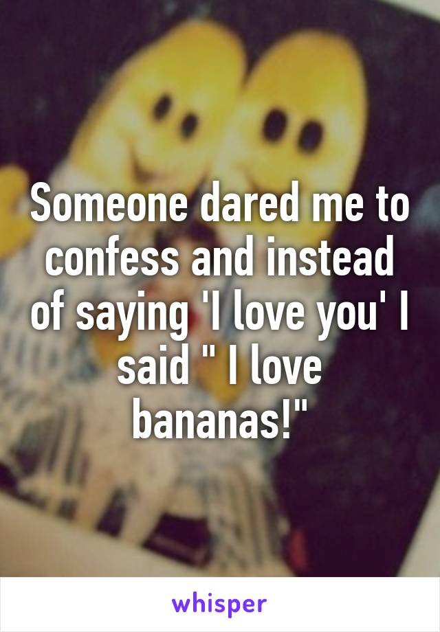Someone dared me to confess and instead of saying 'I love you' I said " I love bananas!"