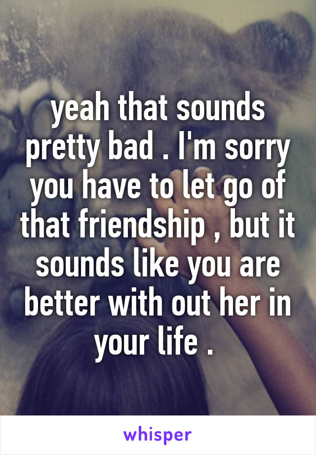 yeah that sounds pretty bad . I'm sorry you have to let go of that friendship , but it sounds like you are better with out her in your life . 