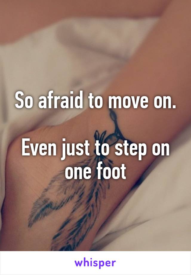 So afraid to move on.

Even just to step on one foot