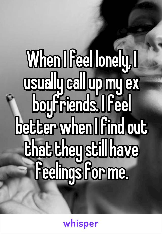 When I feel lonely, I usually call up my ex boyfriends. I feel better when I find out that they still have feelings for me.