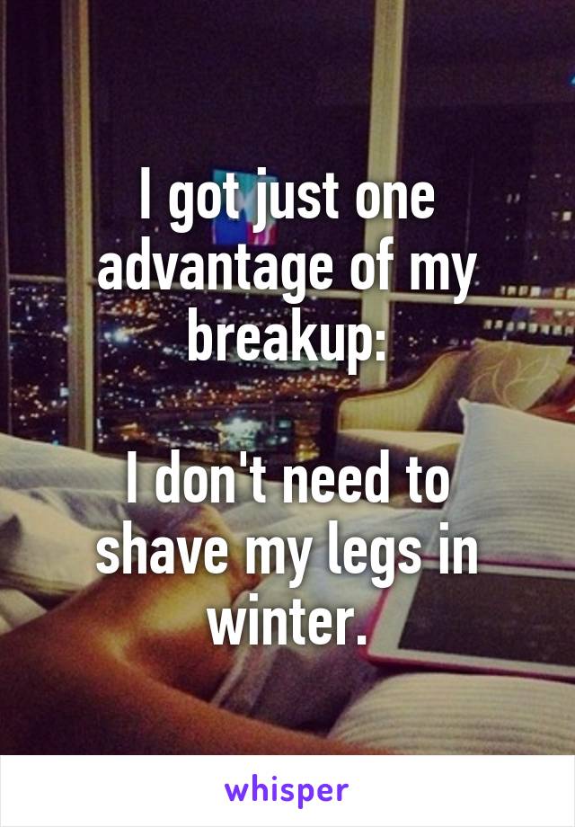 I got just one advantage of my breakup:

I don't need to shave my legs in winter.