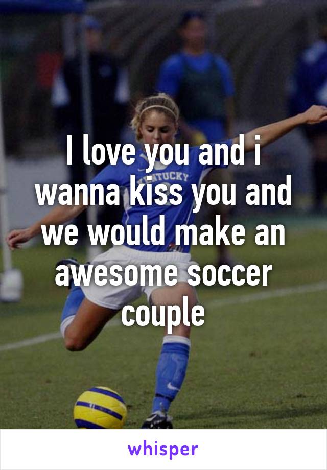 I love you and i wanna kiss you and we would make an awesome soccer couple