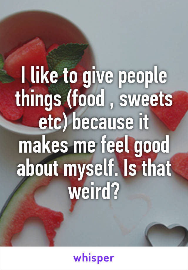 I like to give people things (food , sweets etc) because it makes me feel good about myself. Is that weird?