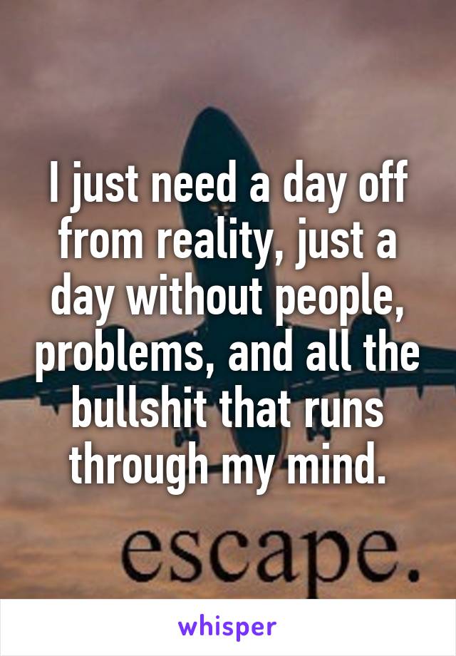 I just need a day off from reality, just a day without people, problems, and all the bullshit that runs through my mind.