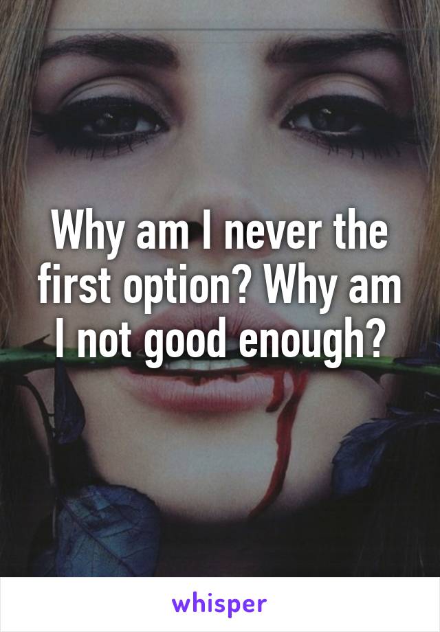 Why am I never the first option? Why am I not good enough?

