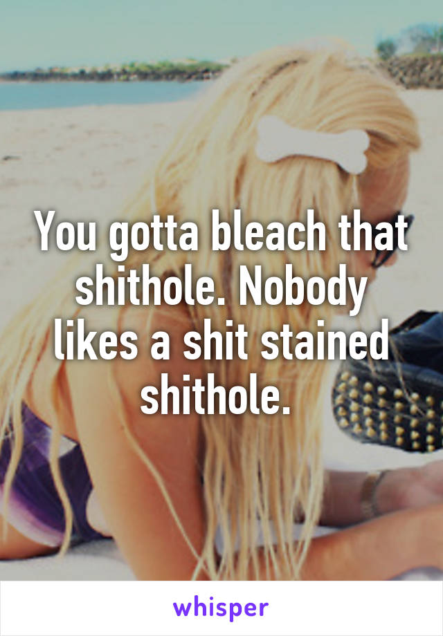 You gotta bleach that shithole. Nobody likes a shit stained shithole. 