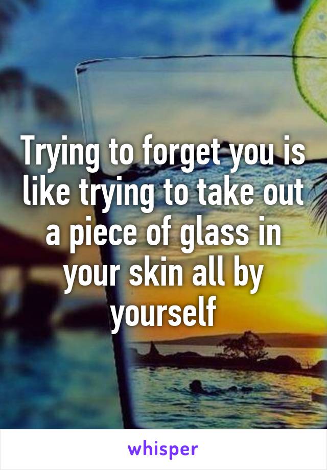 Trying to forget you is like trying to take out a piece of glass in your skin all by yourself