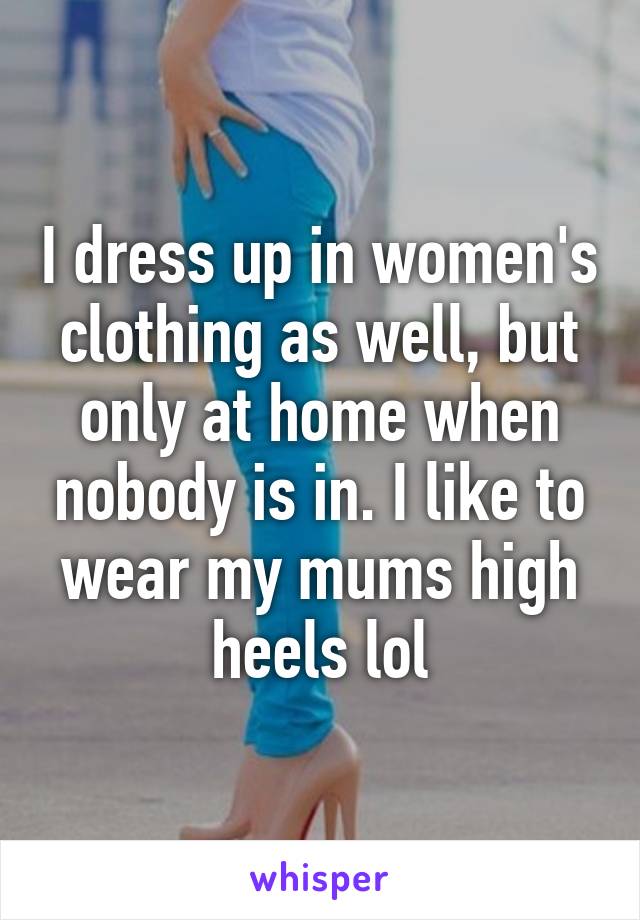 I dress up in women's clothing as well, but only at home when nobody is in. I like to wear my mums high heels lol