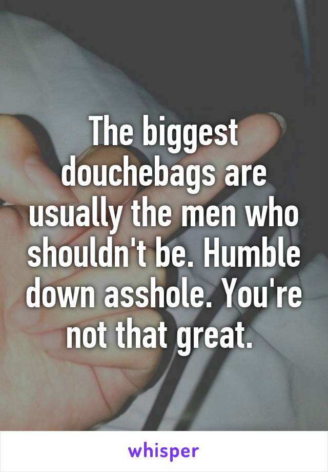 The biggest douchebags are usually the men who shouldn't be. Humble down asshole. You're not that great. 