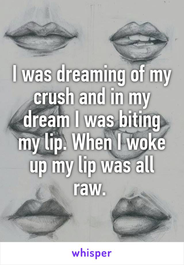 I was dreaming of my crush and in my dream I was biting my lip. When I woke up my lip was all raw. 