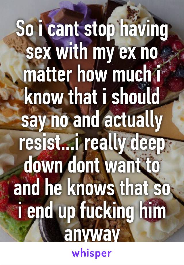 So i cant stop having sex with my ex no matter how much i know that i should say no and actually resist...i really deep down dont want to and he knows that so i end up fucking him anyway