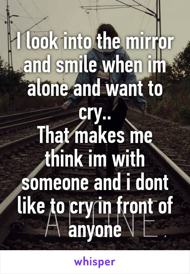 I look into the mirror and smile when im alone and want to cry..
That makes me think im with someone and i dont like to cry in front of anyone